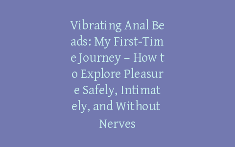 Vibrating Anal Beads: My First-Time Journey – How to Explore Pleasure Safely, Intimately, and Without Nerves