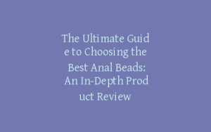 The Ultimate Guide to Choosing the Best Anal Beads: An In-Depth Product Review