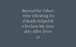 Beyond the Taboo: How Vibrating Anal Beads Helped Me Reclaim My Sexuality After Divorce