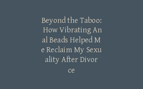 Beyond the Taboo: How Vibrating Anal Beads Helped Me Reclaim My Sexuality After Divorce