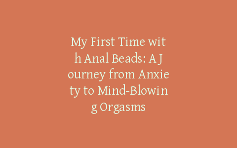 My First Time with Anal Beads: A Journey from Anxiety to Mind-Blowing Orgasms