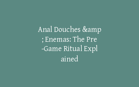 Anal Douches & Enemas: The Pre-Game Ritual Explained