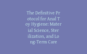 The Definitive Protocol for Anal Toy Hygiene: Material Science, Sterilization, and Long-Term Care