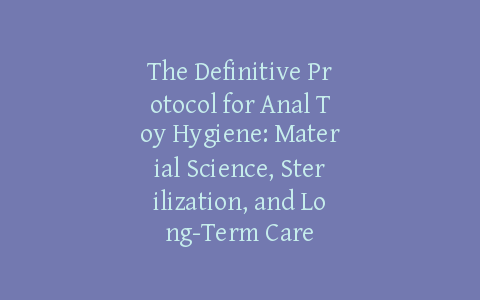 The Definitive Protocol for Anal Toy Hygiene: Material Science, Sterilization, and Long-Term Care