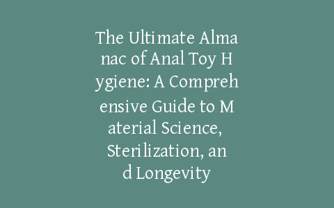The Ultimate Almanac of Anal Toy Hygiene: A Comprehensive Guide to Material Science, Sterilization, and Longevity